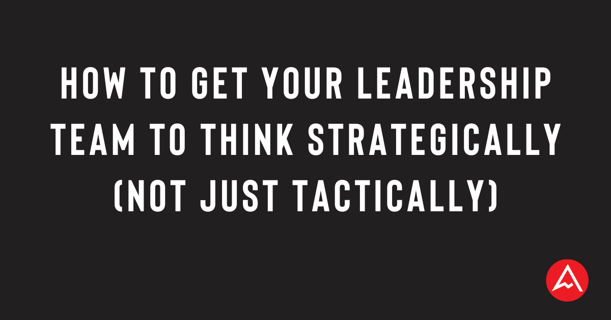How to Get Your Leadership Team to Think Strategically (Not Just Tactically) How to Get Your Leadership Team to Think Strategically (Not Just Tactically)